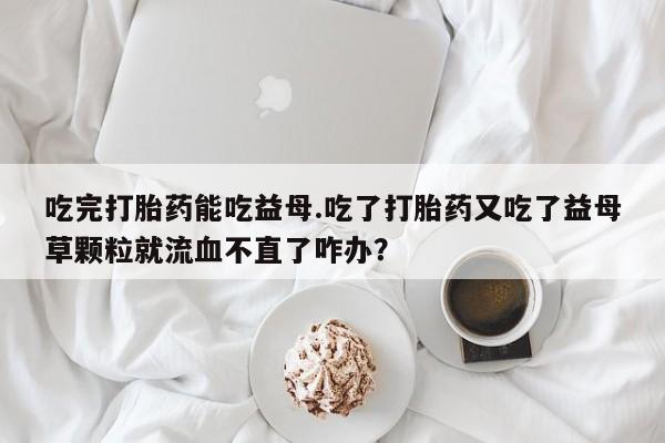 网上哪里有卖打胎药的联系方式吃完打胎药能吃益母.吃了打胎药又吃了益母草颗粒就流血不直了咋办？
