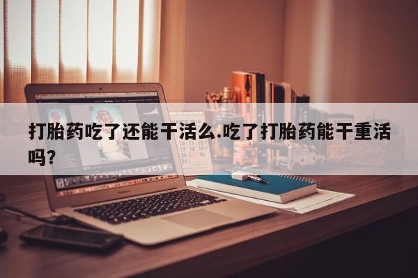 网上哪里有卖打胎药的联系方式打胎药吃了还能干活么.吃了打胎药能干重活吗？