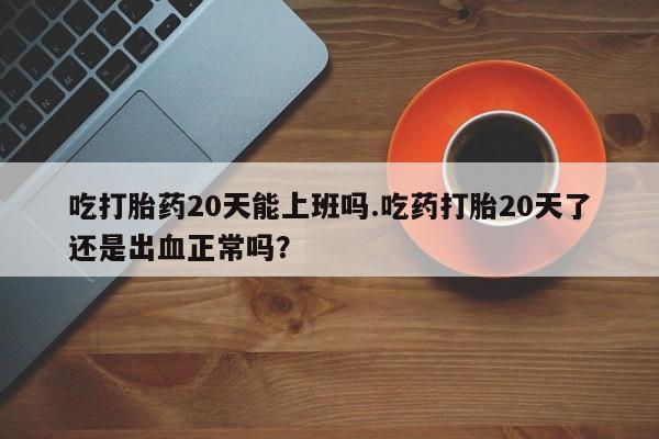 网上哪里有卖打胎药的联系方式吃打胎药20天能上班吗.吃药打胎20天了还是出血正常吗？