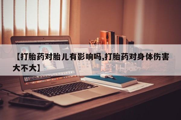 网上哪里有卖打胎药的联系方式【打胎药对胎儿有影响吗,打胎药对身体伤害大不大】