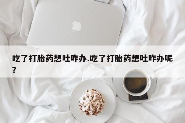 网上哪里有卖打胎药的联系方式吃了打胎药想吐咋办.吃了打胎药想吐咋办呢？