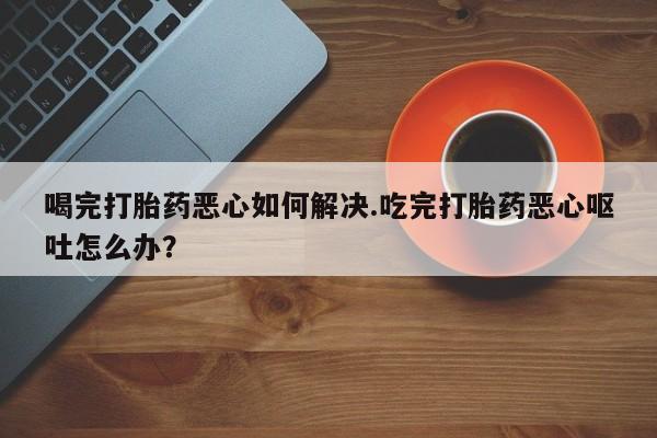 网上哪里有卖打胎药的联系方式喝完打胎药恶心如何解决.吃完打胎药恶心呕吐怎么办？