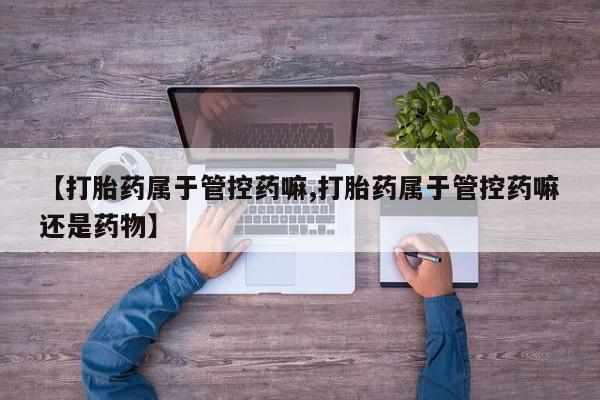 网上哪里有卖打胎药的联系方式【打胎药属于管控药嘛,打胎药属于管控药嘛还是药物】
