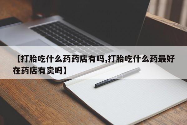 网上哪里有卖打胎药的联系方式【打胎吃什么药药店有吗,打胎吃什么药最好在药店有卖吗】