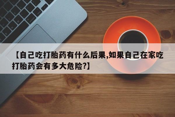 网上哪里有卖打胎药的联系方式【自己吃打胎药有什么后果,如果自己在家吃打胎药会有多大危险?】