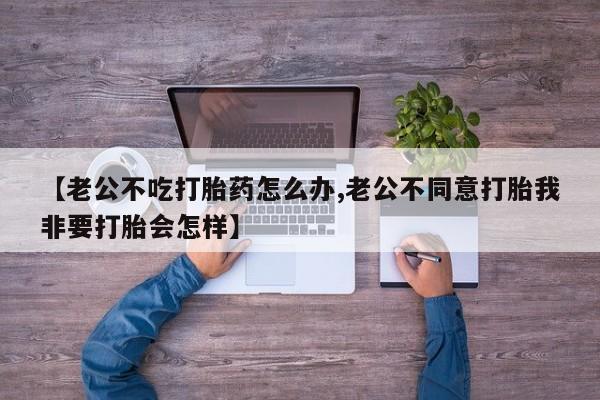网上哪里有卖打胎药的联系方式【老公不吃打胎药怎么办,老公不同意打胎我非要打胎会怎样】