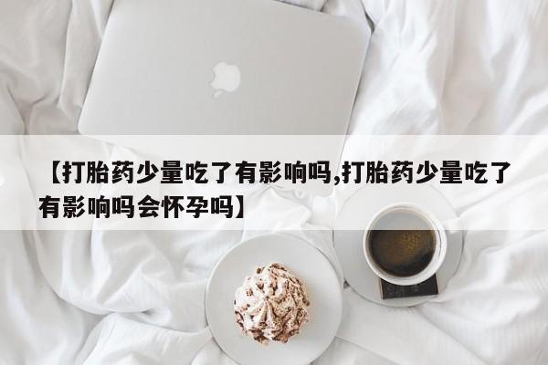 网上哪里有卖打胎药的联系方式【打胎药少量吃了有影响吗,打胎药少量吃了有影响吗会怀孕吗】