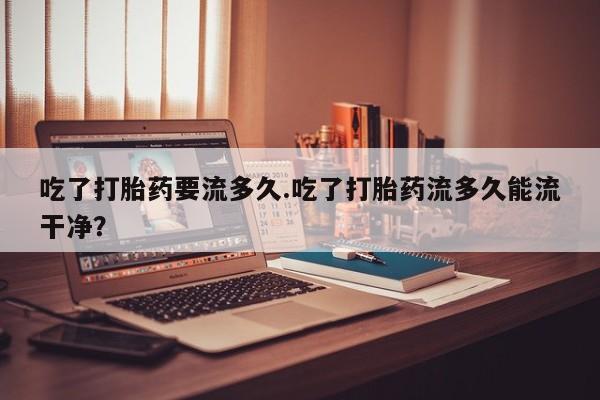 网上哪里有卖打胎药的联系方式吃了打胎药要流多久.吃了打胎药流多久能流干净？