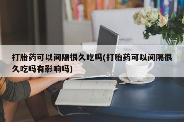 网上哪里有卖打胎药的联系方式打胎药可以间隔很久吃吗(打胎药可以间隔很久吃吗有影响吗)