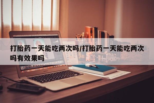 网上哪里有卖打胎药的联系方式打胎药一天能吃两次吗/打胎药一天能吃两次吗有效果吗