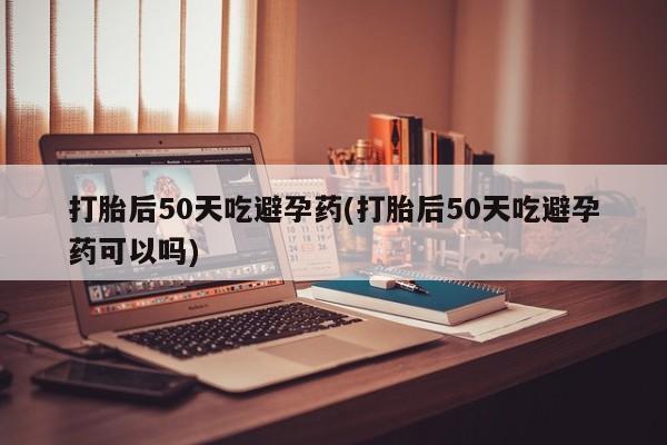网上哪里有卖打胎药的联系方式打胎后50天吃避孕药(打胎后50天吃避孕药可以吗)