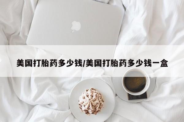 网上哪里有卖打胎药的联系方式美国打胎药多少钱/美国打胎药多少钱一盒