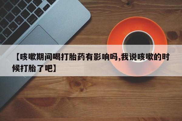 网上哪里有卖打胎药的联系方式【咳嗽期间喝打胎药有影响吗,我说咳嗽的时候打胎了吧】