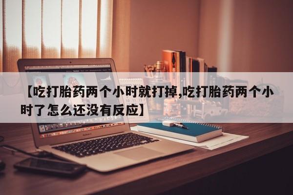 网上哪里有卖打胎药的联系方式【吃打胎药两个小时就打掉,吃打胎药两个小时了怎么还没有反应】