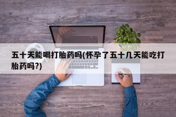 网上哪里有卖打胎药的联系方式五十天能喝打胎药吗(怀孕了五十几天能吃打胎药吗?)