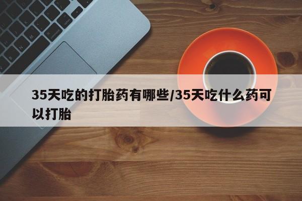 网上哪里有卖打胎药的联系方式35天吃的打胎药有哪些/35天吃什么药可以打胎