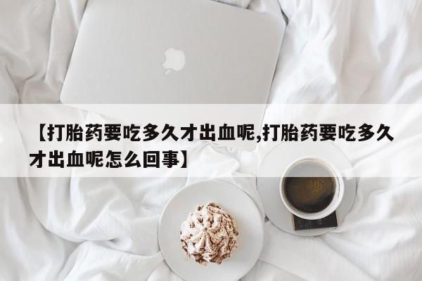 网上哪里有卖打胎药的联系方式【打胎药要吃多久才出血呢,打胎药要吃多久才出血呢怎么回事】