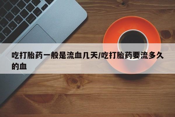 网上哪里有卖打胎药的联系方式吃打胎药一般是流血几天/吃打胎药要流多久的血