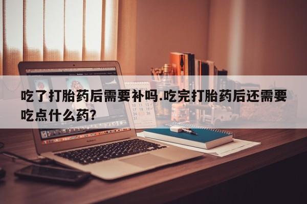网上哪里有卖打胎药的联系方式吃了打胎药后需要补吗.吃完打胎药后还需要吃点什么药？