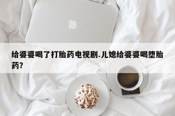 网上哪里有卖打胎药的联系方式给婆婆喝了打胎药电视剧.儿媳给婆婆喝堕胎药？