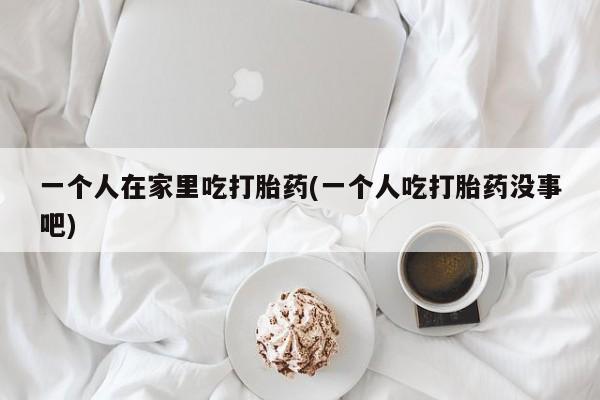 网上哪里有卖打胎药的联系方式一个人在家里吃打胎药(一个人吃打胎药没事吧)