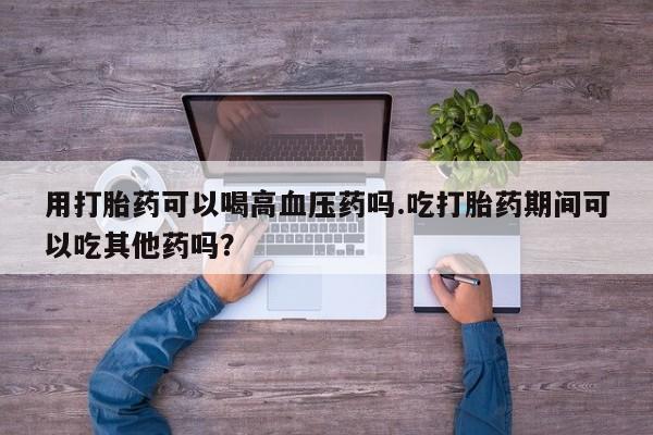 网上哪里有卖打胎药的联系方式用打胎药可以喝高血压药吗.吃打胎药期间可以吃其他药吗？