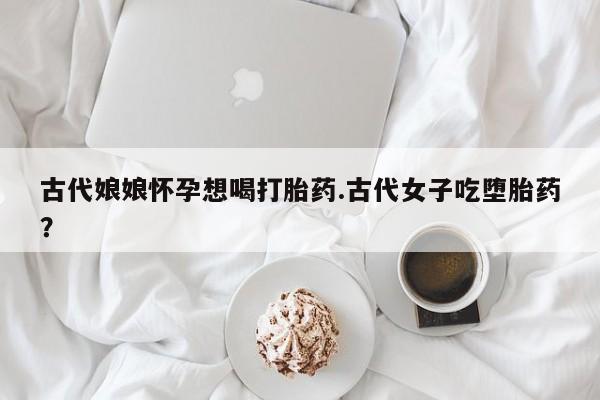 网上哪里有卖打胎药的联系方式古代娘娘怀孕想喝打胎药.古代女子吃堕胎药？