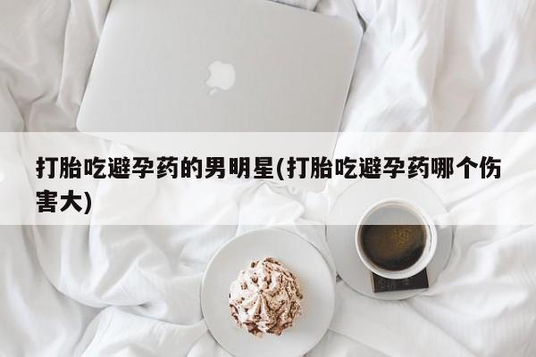 网上哪里有卖打胎药的联系方式打胎吃避孕药的男明星(打胎吃避孕药哪个伤害大)