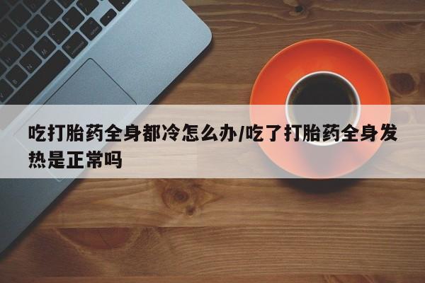 网上哪里有卖打胎药的联系方式吃打胎药全身都冷怎么办/吃了打胎药全身发热是正常吗