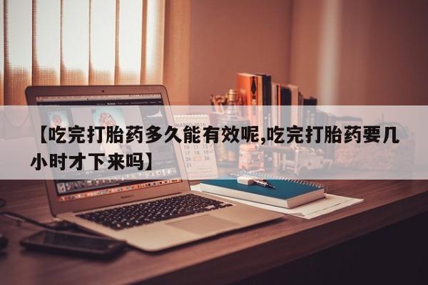 网上哪里有卖打胎药的联系方式【吃完打胎药多久能有效呢,吃完打胎药要几小时才下来吗】