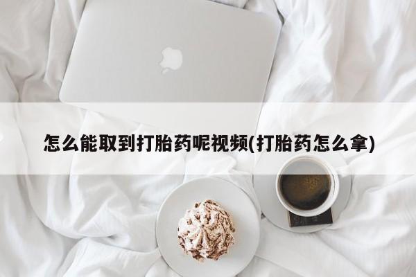 网上哪里有卖打胎药的联系方式怎么能取到打胎药呢视频(打胎药怎么拿)