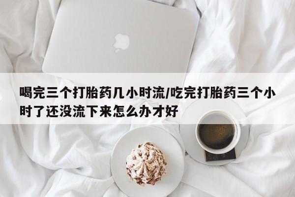 网上哪里有卖打胎药的联系方式喝完三个打胎药几小时流/吃完打胎药三个小时了还没流下来怎么办才好