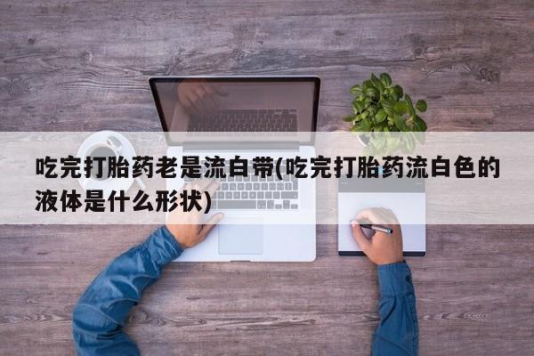 网上哪里有卖打胎药的联系方式吃完打胎药老是流白带(吃完打胎药流白色的液体是什么形状)