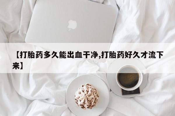 网上哪里有卖打胎药的联系方式【打胎药多久能出血干净,打胎药好久才流下来】