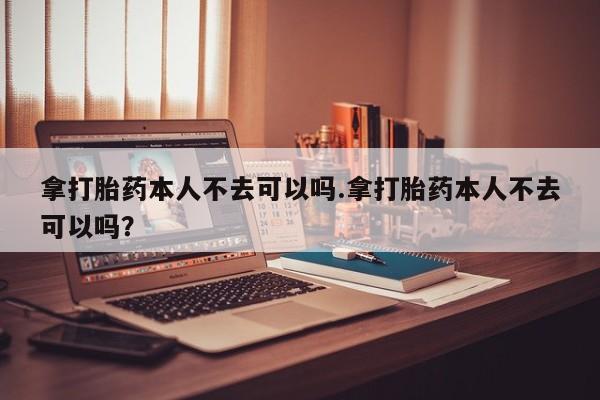 网上哪里有卖打胎药的联系方式拿打胎药本人不去可以吗.拿打胎药本人不去可以吗？