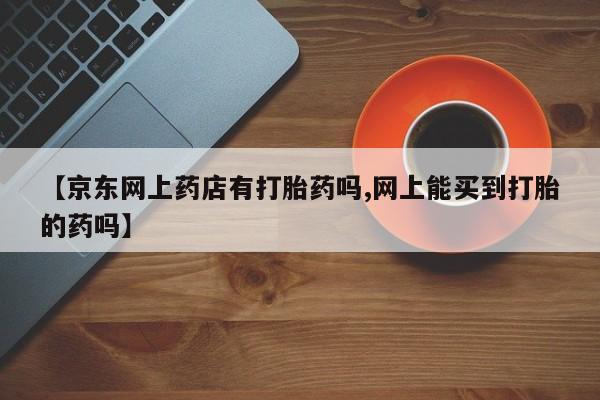 网上哪里有卖打胎药的联系方式【京东网上药店有打胎药吗,网上能买到打胎的药吗】