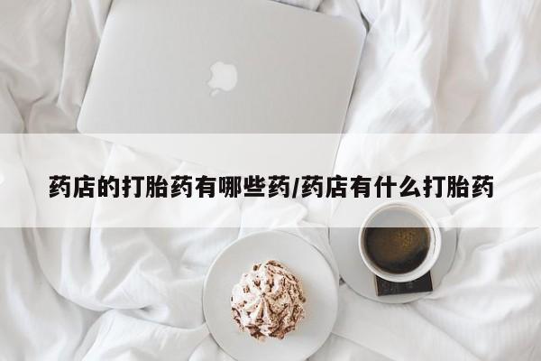 网上哪里有卖打胎药的联系方式药店的打胎药有哪些药/药店有什么打胎药
