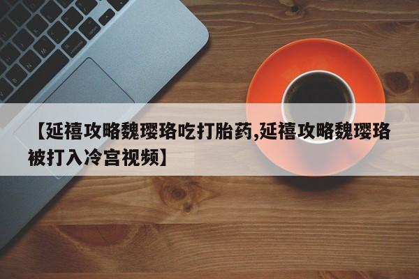 网上哪里有卖打胎药的联系方式【延禧攻略魏璎珞吃打胎药,延禧攻略魏璎珞被打入冷宫视频】