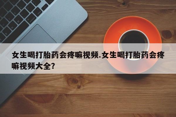 网上哪里有卖打胎药的联系方式女生喝打胎药会疼嘛视频.女生喝打胎药会疼嘛视频大全？