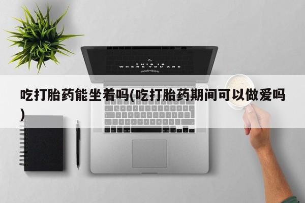 网上哪里有卖打胎药的联系方式吃打胎药能坐着吗(吃打胎药期间可以做爱吗)