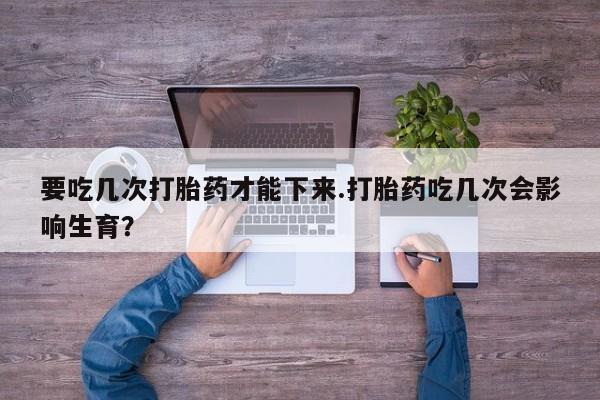 网上哪里有卖打胎药的联系方式要吃几次打胎药才能下来.打胎药吃几次会影响生育？
