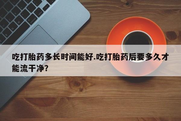 网上哪里有卖打胎药的联系方式吃打胎药多长时间能好.吃打胎药后要多久才能流干净？