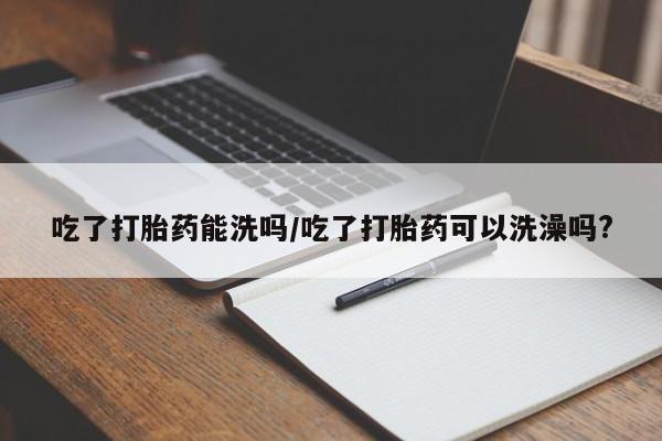 网上哪里有卖打胎药的联系方式吃了打胎药能洗吗/吃了打胎药可以洗澡吗?