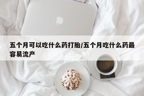 网上哪里有卖打胎药的联系方式五个月可以吃什么药打胎/五个月吃什么药最容易流产