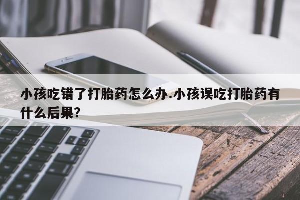 网上哪里有卖打胎药的联系方式小孩吃错了打胎药怎么办.小孩误吃打胎药有什么后果？
