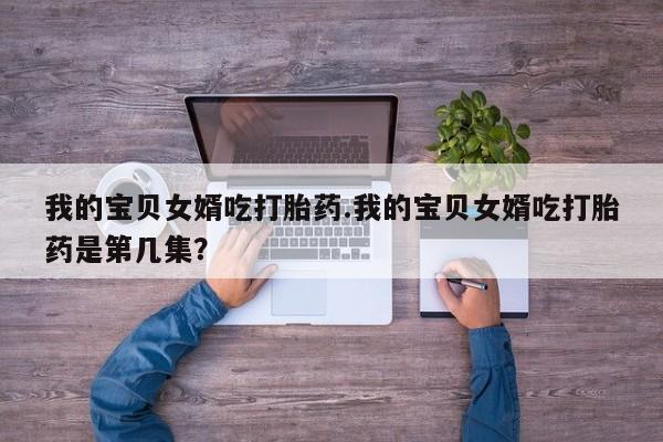 网上哪里有卖打胎药的联系方式我的宝贝女婿吃打胎药.我的宝贝女婿吃打胎药是第几集？