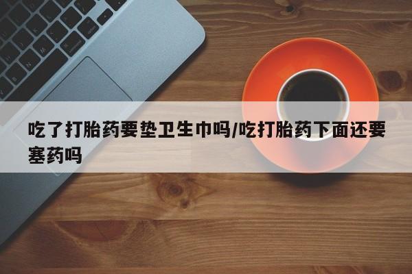 网上哪里有卖打胎药的联系方式吃了打胎药要垫卫生巾吗/吃打胎药下面还要塞药吗