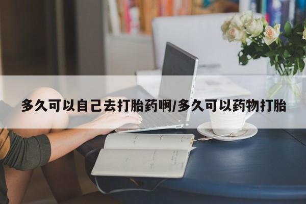 网上哪里有卖打胎药的联系方式多久可以自己去打胎药啊/多久可以药物打胎
