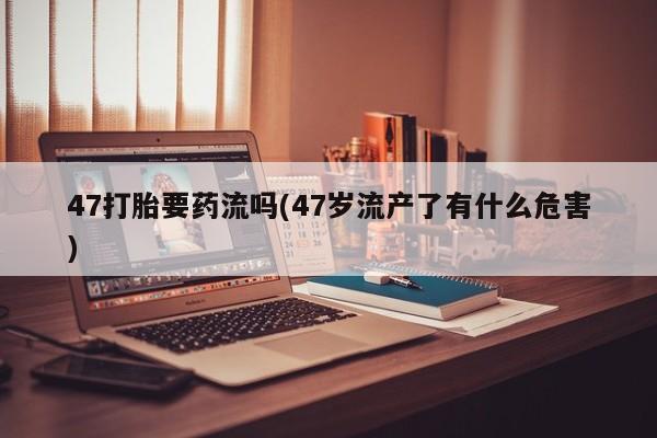 网上哪里有卖打胎药的联系方式47打胎要药流吗(47岁流产了有什么危害)