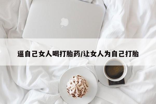 网上哪里有卖打胎药的联系方式逼自己女人喝打胎药/让女人为自己打胎